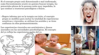 Si el concepto propio está distorsionado o mal conformado, 
como frecuentemente ocurre en quienes buscan terapia, los 
potenciales plenos de la persona están muy impedidos, lo 
que conduce a trastornos psicológicos o físicos. 
Rogers informa que en la terapia con éxito, el concepto 
propio se modifica para incluir la totalidad de experiencias 
sensitivas y viscerales, se utilizan los sentidos y se tiene 
confianza en ellos permanentemente. 
Las experiencias viscerales son sentimientos y deseos 
asociados con las necesidades psicobiológicas. El concepto 
del yo refleja las experiencias reales del yo. 
 