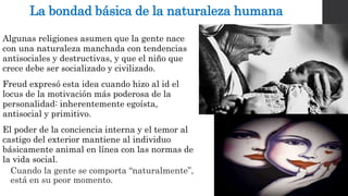 La bondad básica de la naturaleza humana 
Algunas religiones asumen que la gente nace 
con una naturaleza manchada con tendencias 
antisociales y destructivas, y que el niño que 
crece debe ser socializado y civilizado. 
Freud expresó esta idea cuando hizo al id el 
locus de la motivación más poderosa de la 
personalidad: inherentemente egoísta, 
antisocial y primitivo. 
El poder de la conciencia interna y el temor al 
castigo del exterior mantiene al individuo 
básicamente animal en línea con las normas de 
la vida social. 
Cuando la gente se comporta “naturalmente”, 
está en su peor momento. 
 