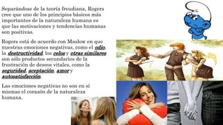 Separándose de la teoría freudiana, Rogers 
cree que uno de los principios básicos más 
importantes de la naturaleza humana es 
que las motivaciones y tendencias humanas 
son positivas. 
Rogers está de acuerdo con Maslow en que 
nuestras emociones negativas, como el odio, 
la destructividad, los celos y otras similares 
son sólo productos secundarios de la 
frustración de deseos vitales, como la 
seguridad, aceptación, amor y 
autosatisfacción. 
Las emociones negativas no son en sí 
mismas el corazón de la naturaleza 
humana. 
 