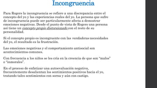 Incongruencia 
Para Rogers la incongruencia se refiere a una discrepancia entre el 
concepto del yo y las experiencias reales del yo. La persona que sufre 
de incongruencia puede ser particularmente afecta a demostrar 
emociones negativas. Desde el punto de vista de Rogers una persona 
así tiene un concepto propio distorsionado con el resto de su 
personalidad. 
Si el concepto propio es incongruente con las verdaderas necesidades 
del yo, el resultado es la frustración. 
Las emociones negativas y el comportamiento antisocial son 
acontecimientos comunes. 
Con frecuencia a los niños se les cría en la creencia de que son “malos” 
o “inmorales”. 
En el proceso de enfatizar una autoevaluación negativa, 
frecuentemente desalientan los sentimientos positivos hacia el yo, 
tratando tales sentimientos con sorna y aún con castigo. 
 