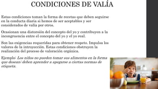 CONDICIONES DE VALÍA 
Estas condiciones toman la forma de recetas que deben seguirse 
en la conducta diaria si hemos de ser aceptables y ser 
considerados de valía por otros. 
Ocasionan una distorsión del concepto del yo y contribuyen a la 
incongruencia entre el concepto del yo y el yo real. 
Son las exigencias requeridas para obtener respeto. Impulsa los 
valores de la introyección. Estas condiciones obstruyen la 
realización del proceso de valoración orgánica. 
Ejemplo: Los niños no pueden tomar sus alimentos en la forma 
que desean; deben aprender a apegarse a ciertas normas de 
etiqueta. 
 