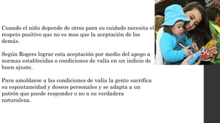 Cuando el niño depende de otros para su cuidado necesita el 
respeto positivo que no es mas que la aceptación de los 
demás. 
Según Rogers lograr esta aceptación por medio del apego a 
normas establecidas o condiciones de valía en un indicio de 
buen ajuste. 
Para amoldarse a las condiciones de valía la gente sacrifica 
su espontaneidad y deseos personales y se adapta a un 
patrón que puede responder o no a su verdadera 
naturaleza. 
 