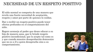 NECESIDAD DE UN RESPETO POSITIVO 
El niño normal se comporta de una manera que 
revela una fuerte necesidad de aceptación, 
respeto y amor por parte de quienes lo cuidan. 
Dar o recibir un respeto positivo puede tener 
efectos profundos en el comportamiento del 
niño. 
Rogers aconseja al padre que desee educar a su 
hijo de manera sana, que le brinde respeto 
positivo incondicional, que lo acepte tal como es 
y que cuando muestre desaprobación demuestre 
que no es a él a quien desaprueba sino a su 
comportamiento. 
 