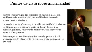 Puntos de vista sobre anormalidad 
Rogers encontró que las personas que acudían a él con 
problemas de personalidad, en realidad trataban de 
encontrarse a si mismas. 
La queja mas común era que la vida era artificial y ellos se 
sentían como una cascara vacía en lugar de ser una 
persona genuina, capaces de promover y satisfacer sus 
necesidades propias. 
Estas mejorías del funcionamiento de la personalidad 
ocurren cuando el paciente puede descubrir y expresar su 
YO real. 
 