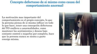 Concepto defectuoso de si mismo como causa del 
comportamiento anormal: 
La motivación mas importante del 
comportamiento es el propio concepto, lo que 
la persona piensa de si misma influye en todo 
lo que hace, tener una concepción defectuosa 
del YO conlleva a anormalidades, como 
mantener los sentimientos y deseos bajo 
contante control o negarlos por completo, hace 
que la persona nunca se sienta a gusto 
consigo misma. 
 