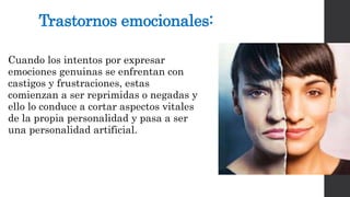 Trastornos emocionales: 
Cuando los intentos por expresar 
emociones genuinas se enfrentan con 
castigos y frustraciones, estas 
comienzan a ser reprimidas o negadas y 
ello lo conduce a cortar aspectos vitales 
de la propia personalidad y pasa a ser 
una personalidad artificial. 
 