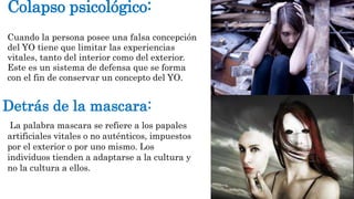 Colapso psicológico: 
Cuando la persona posee una falsa concepción 
del YO tiene que limitar las experiencias 
vitales, tanto del interior como del exterior. 
Este es un sistema de defensa que se forma 
con el fin de conservar un concepto del YO. 
Detrás de la mascara: 
La palabra mascara se refiere a los papales 
artificiales vitales o no auténticos, impuestos 
por el exterior o por uno mismo. Los 
individuos tienden a adaptarse a la cultura y 
no la cultura a ellos. 
 