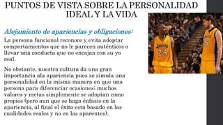 PUNTOS DE VISTA SOBRE LA PERSONALIDAD 
IDEAL Y LA VIDA 
Alejamiento de apariencias y obligaciones: 
La persona funcional reconoce y evita adoptar 
comportamientos que no le parecen auténticos o 
llevar una conducta que no encajan con su yo 
real. 
No obstante, nuestra cultura da una gran 
importancia ala apariencia pues se simula una 
personalidad en la misma manera en que una 
persona para diferenciar ocasiones; muchos 
valores y metas simplemente se adoptan como 
propios (pero aun que se haga énfasis en la 
apariencia, al final el éxito esta basado en las 
cualidades reales y no en las aparentes). 
 