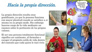 Hacia la propia dirección. 
La propia dirección resulta muy 
gratificante, ya que la persona funciona 
con mayor plenitud cuando se satisface a si 
misma en su propio modo. Sin embargo 
hacerse cargo de la vida mediante un 
examen sobre lo pertinente de los propios 
valores. 
El ser una persona totalmente funcional 
significa ser autónomo, al formular o 
escoger el propósito estilo de vida dentro 
del contexto que cada quien le tocó vivir. 
 