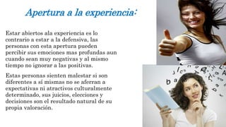 Apertura a la experiencia: 
Estar abiertos ala experiencia es lo 
contrario a estar a la defensiva, las 
personas con esta apertura pueden 
percibir sus emociones mas profundas aun 
cuando sean muy negativas y al mismo 
tiempo no ignorar a las positivas. 
Estas personas sienten malestar si son 
diferentes a sí mismas no se aferran a 
expectativas ni atractivos culturalmente 
determinado, sus juicios, elecciones y 
decisiones son el resultado natural de su 
propia valoración. 
 