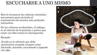 ESCUCHARSE A UNO MISMO 
Esto lo reconocen las culturas orientales, 
que prestan gran atención al 
conocimiento de nuestra más profunda 
naturaleza. 
En las culturas occidentales, el enfoque 
es al exterior de la persona y parece que 
existe un tabú contra la introspección. 
Ejemplo: 
Al niño se le advierte que debe 
mantenerse ocupado, siempre estar 
haciendo, mirando, escuchando o jugando 
con algo. 
 