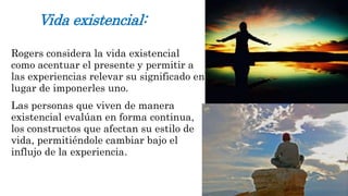 Vida existencial: 
Rogers considera la vida existencial 
como acentuar el presente y permitir a 
las experiencias relevar su significado en 
lugar de imponerles uno. 
Las personas que viven de manera 
existencial evalúan en forma continua, 
los constructos que afectan su estilo de 
vida, permitiéndole cambiar bajo el 
influjo de la experiencia. 
 