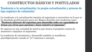 CONSTRUCTOS BÁSICOS Y POSTULADOS 
Tendencia a la actualización, la propia actualización y proceso de 
tipo orgánico de valoración: 
La tendencia a la actualización impulsa al organismo a convertirse en lo que se 
ha diseñado genéticamente para ser. Rogers describe esta tendencia como: 
“Tendencia inherente del organismo para desarrollar todas sus capacidades en 
formas que sirven para mantener o hacer atractivo al organismo” . 
Se expresa en una variedad de motivos que tienen el propósito común de 
mantener e impulsar al organismo. 
La tendencia de crecimiento y desarrollo también se manifiesta 
psicológicamente cuando el “yo” comienza a emerger. 
 