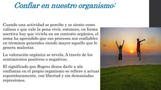 Confiar en nuestro organismo: 
Cuando una actividad se percibe y se siente como 
valiosa o que vale la pena vivir, entonces, en forma 
asertiva hay que vivirla en un contexto orgánico, el 
soma ha aprendido que sus procesos son confiables 
en términos generales siendo mayor aquello que le 
genera malestar. 
La valoración orgánica se revela. A través de los 
sentimientos positivos o negativos. 
El significado que Rogers desea darle a ala 
confianza en el propio organismo se refiere a actuar 
espontáneamente, con libertad y sin demasiadas 
represiones. 
 