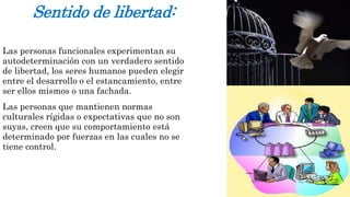 Sentido de libertad: 
Las personas funcionales experimentan su 
autodeterminación con un verdadero sentido 
de libertad, los seres humanos pueden elegir 
entre el desarrollo o el estancamiento, entre 
ser ellos mismos o una fachada. 
Las personas que mantienen normas 
culturales rígidas o expectativas que no son 
suyas, creen que su comportamiento está 
determinado por fuerzas en las cuales no se 
tiene control. 
 
