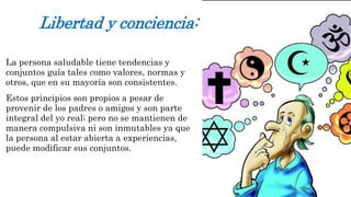 Libertad y conciencia: 
La persona saludable tiene tendencias y 
conjuntos guía tales como valores, normas y 
otros, que en su mayoría son consistentes. 
Estos principios son propios a pesar de 
provenir de los padres o amigos y son parte 
integral del yo real; pero no se mantienen de 
manera compulsiva ni son inmutables ya que 
la persona al estar abierta a experiencias, 
puede modificar sus conjuntos. 
 