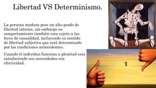 Libertad VS Determinismo. 
La persona madura pose un alto grado de 
libertad interna, sin embargo su 
comportamiento también esta sujeto a las 
leyes de causalidad, incluyendo su sentido 
de libertad subjetiva que está determinado 
por las condiciones antecedentes. 
Cuando el individuo funciona a plenitud esta 
satisfaciendo sus necesidades con 
efectividad. 
 