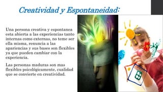 Creatividad y Espontaneidad: 
Una persona creativa y espontanea 
esta abierta a las experiencias tanto 
internas como externas, no teme ser 
ella misma, renuncia a las 
apariencias y sus bases son flexibles 
ya que pueden cambiar con la 
experiencia. 
Las personas maduras son mas 
flexibles psicológicamente, cualidad 
que se convierte en creatividad. 
 