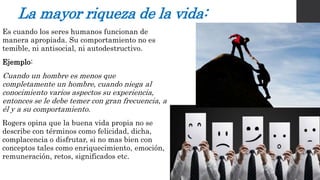 La mayor riqueza de la vida: 
Es cuando los seres humanos funcionan de 
manera apropiada. Su comportamiento no es 
temible, ni antisocial, ni autodestructivo. 
Ejemplo: 
Cuando un hombre es menos que 
completamente un hombre, cuando niega al 
conocimiento varios aspectos su experiencia, 
entonces se le debe temer con gran frecuencia, a 
él y a su comportamiento. 
Rogers opina que la buena vida propia no se 
describe con términos como felicidad, dicha, 
complacencia o disfrutar, si no mas bien con 
conceptos tales como enriquecimiento, emoción, 
remuneración, retos, significados etc. 
