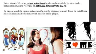 Rogers usa el término propia actualización, dependiente de la tendencia de 
actualización, para referirse al potencial del desarrollo del yo. 
La operación de la propia actualización puede observarse en el deseo de establecer 
nuestra identidad o de conservar nuestro amor propio. 
 