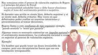 Hay semejanza entre el proceso de valoración orgánica de Rogers 
y el principio del placer de Freud: 
La personalidad saludable hace y debe hacer elecciones 
según el tono del sentimiento positivo o negativo. 
Si durante una acción se siente bien, debería seguirse; y si 
se siente mal, debería evitarse. Hay veces en que 
debiéramos poder confiar en nuestras intuiciones y 
presentimientos al tomar decisiones. 
Rogers llama a esto confianza de tipo orgánico; ejemplo, 
“puedo sentirlo” o “sentí que pasaría” . 
Algunas veces es necesario contrariar un impulso natural o 
el sentimiento momentáneo. La evaluación racional a veces 
es superior al proceso de valoración orgánica. 
Ejemplo: 
Un hombre que puede tener un deseo irresistible de 
casarse, pero sus circunstancias hacen que eso sea 
totalmente irresponsable. 
 