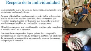 Respeto de la individualidad 
Un importante punto de vista de la individualidad reside en la 
terapia centrada en el cliente. 
Aunque el individuo pueda considerarse irritable y detestable 
por los estándares sociales comunes, debe ser tratado con 
respeto y aceptado como ser humano que tiene dificultades y 
problemas que impiden su realización como persona. 
El individuo merece una consideración positiva, aún cuando en 
el sentido social no la merezca. 
Por consideración positiva Rogers quiere decir aceptación 
incondicional de la persona. El terapeuta centrado en el cliente 
da su consideración positiva, no porque la persona la merezca 
sino porque la necesita. 
 