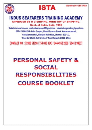 PERSONAL SAFE
PERSONAL SAFETY
TY &
&
SOCIAL
SOCIAL
RESPONSIBILITIES
RESPONSIBILITIES
COURSE BOOKLET
COURSE BOOKLET
ISTA
ISO 9001:2015 CERTIFIED
INDUS SEAFARERS TRAINING ACADEMY
Website.istamarine.com, email.induschennai98@gmail.com / industrainingacademy@gmail.com
OFFICE ADDRESS : Indus Campus, Manali Saravan Street, Kumanamchavadi,
Gangaiamman Koil, Mangadu Main Road, Chennai - 600 122.
*Near Nav Bharth Matric School* Near Mangadu Old EB Office
APPROVED BY D G SHIPING, MINISTRY OF SHIPPING,
Govt. of India. Estd. 1998
CONTACTNO.:7200051998/7548883543/044-49522069/9941394837
 