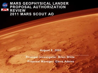August 8, 2003 Principal Investigator: Brian White  Proposal Manager: Elena Adams MARS GEOPHYSICAL LANDER PROPOSAL AUTHORIZATION REVIEW 2011 MARS SCOUT AO 
