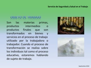 Objeto de trabajoSon las materias primas, productos intermedios o productos finales que son transformados en bienes y servicios en el proceso de trabajo utilizado por la trabajadora o trabajador. Cuando el proceso de transformación se realiza sobre los individuos tal como el proceso educativo, estaremos hablando de sujeto de trabajo. 