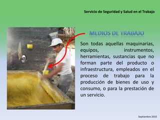 Medios de trabajoSon todas aquellas maquinarias, equipos, instrumentos, herramientas, sustancias que no forman parte del producto o infraestructura, empleados en el proceso de trabajo para la producción de bienes de uso y consumo, o para la prestación de un servicio. 