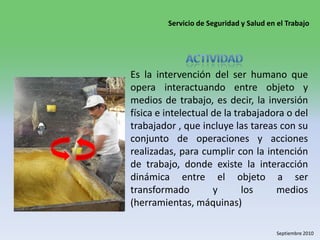 Actividad Es la intervención del ser humano que opera interactuando entre objeto y medios de trabajo, es decir, la inversión física e intelectual de la trabajadora o del trabajador , que incluye las tareas con su conjunto de operaciones y acciones realizadas, para cumplir con la intención de trabajo, donde existe la interacción dinámica entre el objeto a ser transformado y los medios (herramientas, máquinas)