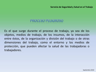Proceso peligrosoEs el que surge durante el proceso de trabajo, ya sea de los objetos, medios de trabajo, de los insumos, de la interacción entre éstos, de la organización y división del trabajo o de otras dimensiones del trabajo, como el entorno y los medios de protección, que pueden afectar la salud de las trabajadoras o trabajadores. 