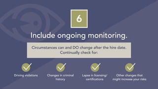 6
Include ongoing monitoring.
Driving violations Changes in criminal
history
Lapse in licensing/
certifications
Other changes that
might increase your risks
Circumstances can and DO change after the hire date.
Continually check for:
 