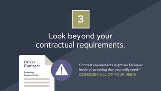 3
Look beyond your
contractual requirements.
Contract requirements might ask for lower
levels of screening than you really need—
CONSIDER ALL OF YOUR RISKS
Driver
Contract
Screening
Requirements:
 