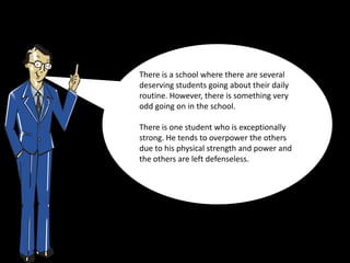 There is a school where there are several
deserving students going about their daily
routine. However, there is something very
odd going on in the school.

There is one student who is exceptionally
strong. He tends to overpower the others
due to his physical strength and power and
the others are left defenseless.
 