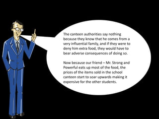 The canteen authorities say nothing
because they know that he comes from a
very influential family, and if they were to
deny him extra food, they would have to
bear adverse consequences of doing so.

Now because our friend – Mr. Strong and
Powerful eats up most of the food, the
prices of the items sold in the school
canteen start to soar upwards making it
expensive for the other students.
 