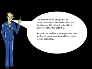 The other students though not as
strong, are quite brilliant otherwise. But
they too need to eat well to be able to
perform to their full potential.

Because the food becomes expensive, they
are forced to compromise and thus results
in their eating less.
 