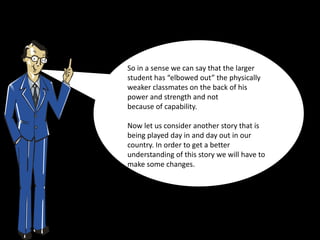 So in a sense we can say that the larger
student has “elbowed out” the physically
weaker classmates on the back of his
power and strength and not
because of capability.

Now let us consider another story that is
being played day in and day out in our
country. In order to get a better
understanding of this story we will have to
make some changes.
 