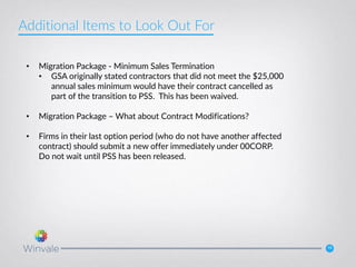 15
• Migration Package - Minimum Sales Termination
• GSA originally stated contractors that did not meet the $25,000
annual sales minimum would have their contract cancelled as
part of the transition to PSS. This has been waived.
• Migration Package – What about Contract Modifications?
• Firms in their last option period (who do not have another affected
contract) should submit a new offer immediately under 00CORP.
Do not wait until PSS has been released.
Additional Items to Look Out For
 