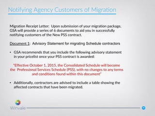 16
Migration Receipt Letter: Upon submission of your migration package,
GSA will provide a series of 6 documents to aid you in successfully
notifying customers of the New PSS contract.
Document 1: Advisory Statement for migrating Schedule contractors
• GSA recommends that you include the following advisory statement
in your pricelist once your PSS contract is awarded:
“Effective October 1, 2015, the Consolidated Schedule will become
the Professional Services Schedule (PSS), with no changes to any terms
and conditions found within this document”
• Additionally, contractors are advised to include a table showing the
affected contracts that have been migrated.
Notifying Agency Customers of Migration
 