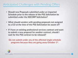 18
• Should new Proposals submitted under an impacted
Schedule prior to the release of the PSS Solicitation be
submitted under the 00CORP Solicitation?
• What should vendors with pending proposals not assigned
to a CO at the time of the PSS Solicitation be aware of?
• If I have an existing professional services contract and want
to submit a new proposal for another contract, should I
wait for the PSS contract to be released?
Do not submit under any of the affected single schedule
programs because they are going away October 1st.
Anticipated Challenges with Pending Offers
 