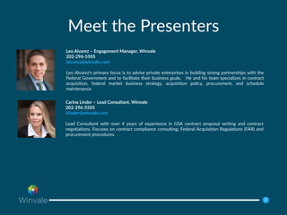 22
Meet the Presenters
Leo Alvarez – Engagement Manager, Winvale
202-296-5505
lalvarez@winvale.com
Leo Alvarez’s primary focus is to advise private enterprises in building strong partnerships with the
Federal Government and to facilitate their business goals. He and his team specializes in contract
acquisition, federal market business strategy, acquisition policy, procurement, and schedule
maintenance.
Carina Linder – Lead Consultant, Winvale
202-296-5505
clinder@winvale.com
Lead Consultant with over 4 years of experience in GSA contract proposal writing and contract
negotiations. Focuses on contract compliance consulting; Federal Acquisition Regulations (FAR) and
procurement procedures.
 