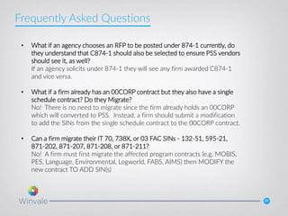 20
• What if an agency chooses an RFP to be posted under 874-1 currently, do
they understand that C874-1 should also be selected to ensure PSS vendors
should see it, as well?
If an agency solicits under 874-1 they will see any firm awarded C874-1
and vice versa.
• What if a firm already has an 00CORP contract but they also have a single
schedule contract? Do they Migrate?
No! There is no need to migrate since the firm already holds an 00CORP
which will converted to PSS. Instead, a firm should submit a modification
to add the SINs from the single schedule contract to the 00CORP contract.
• Can a firm migrate their IT 70, 738X, or 03 FAC SINs - 132-51, 595-21,
871-202, 871-207, 871-208, or 871-211?
No! A firm must first migrate the affected program contracts (e.g. MOBIS,
PES, Language, Environmental, Logworld, FABS, AIMS) then MODIFY the
new contract TO ADD SIN(s)
Frequently Asked Questions
 
