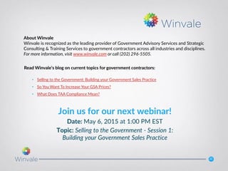 22
Join us for our next webinar!
Date: May 6, 2015 at 1:00 PM EST
Topic: Selling to the Government - Session 1:
Building your Government Sales Practice
Read Winvale’s blog on current topics for government contractors:
• Selling to the Government: Building your Government Sales Practice
• So You Want To Increase Your GSA Prices?
• What Does TAA Compliance Mean?
About Winvale
Winvale is recognized as the leading provider of Government Advisory Services and Strategic
Consulting & Training Services to government contractors across all industries and disciplines.
For more information, visit www.winvale.com or call (202) 296-5505.
 