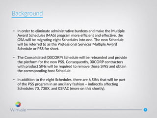 4
• In order to eliminate administrative burdens and make the Multiple
Award Schedules (MAS) program more efficient and effective, the
GSA will be migrating eight Schedules into one. The new Schedule
will be referred to as the Professional Services Multiple Award
Schedule or PSS for short.
• The Consolidated (00CORP) Schedule will be rebranded and provide
the platform for the new PSS. Consequently, 00CORP contractors
with product SINs will be required to remove those SINS and obtain
the corresponding host Schedule.
• In addition to the eight Schedules, there are 6 SINs that will be part
of the PSS program in an ancillary fashion – indirectly affecting
Schedules 70, 738X, and 03FAC (more on this shortly).
Background
 