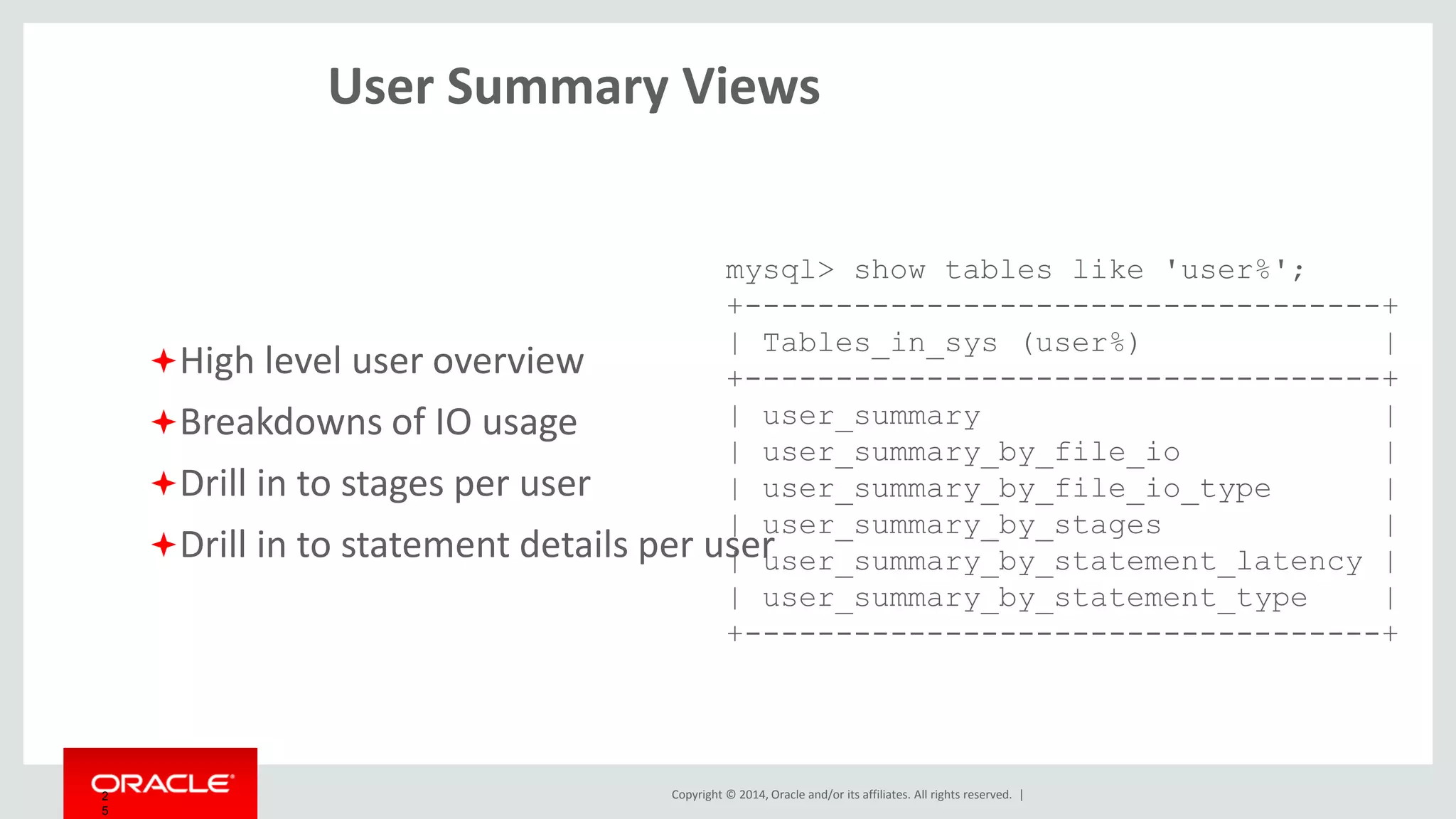 Copyright © 2014, Oracle and/or its affiliates. All rights reserved. |2
5
IO Summary Views
IO breakdown by thread
Global summaries
by file and wait class,
by both bytes and latency
Stream of last raw file IO stats
mysql> show tables like 'io_%';
+------------------------------+
| Tables_in_sys (io_%) |
+------------------------------+
| io_by_thread_by_latency |
| io_global_by_file_by_bytes |
| io_global_by_file_by_latency |
| io_global_by_wait_by_bytes |
| io_global_by_wait_by_latency |
| latest_file_io |
+------------------------------+
 