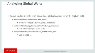 Copyright © 2014, Oracle and/or its affiliates. All rights reserved. |16
Analyzing Global Waits
Some File IO events to watch for (if high in list):
 wait/io/file/sql/FRM
Tune table_open_cache / table_definition_cache
 wait/io/file/sql/file_parser (view definition parsing)
 If high on 5.5, upgrade to 5.6, (which can cache these like tables)
 wait/io/file/sql/query_log and wait/io/file/sql/slow_log
Disable the general
Disable or tune what is logged to the slow log (decent long_query_time)
 