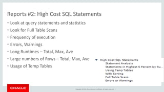 Copyright © 2014, Oracle and/or its affiliates. All rights reserved. |
Reports #3: Database Schema Statistics
• Quickly Review Various Stats
– Counts
– Rows
– Timing
– Paging
– Buffering
– IOs
• Easily find Full Scans
• Spot Unused Indexes
• Also See Schema/Table Inspectors
– Table, Column, Index,… Statis
 