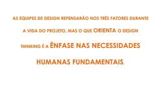 AS EQUIPES DE DESIGN REPENSARÃO NOS TRÊS FATORES DURANTE
A VIDA DO PROJETO, MAS O QUE ORIENTA O DESIGN
THINKING É A ÊNFASE NAS NECESSIDADES
HUMANAS FUNDAMENTAIS.
 