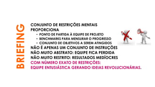 BRIEFING CONJUNTO DE RESTRIÇÕES MENTAIS
PROPORCIONA
• PONTO DE PARTIDA À EQUIPE DE PROJETO
• BENCHMARKS PARA MENSURAR O PROGRESSO
• CONJUNTO DE OBJETIVOS A SEREM ATINGIDOS
NÃO É APENAS UM CONJUNTO DE INSTRUÇÕES
NÃO MUITO ABSTRATO: EQUIPE FICA PERDIDA
NÃO MUITO RESTRITO: RESULTADOS MEDÍOCRES
COM NÚMERO EXATO DE RESTRIÇÕES:
EQUIPE ENTUSIÁSTICA GERANDO IDEIAS REVOLUCIONÁRIAS.
 